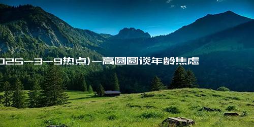 (2025-3-9热点)-高圆圆谈年龄焦虑 称现在比过去更放松一点了